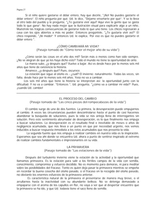 Página 27
Si el niño quiere gastarse el dólar entero, hay que decirle, "¡No! No puedes gastarte el
dólar entero”. El niño pregunta por qué. Ud. le dice, "Déjame enseñarte por qué”. Y se lo lleva
al otro lado del pueblo y le pregunta, "¿Te gustaría vivir aquí? Aquí vive la gente que se gasta
todo lo que gana”. No hay nada mejor que la ilustración visual para explicarle algo a un niño.
Muéstrele las trágicas consecuencias de gastarse todo lo que uno tiene. Los chicos regresarán a
casa con los ojos abiertos a más no poder. Entonces pregúntele, "¿Te gustaría vivir así?” El
chico responde, "¡Ni modo!” Y entonces Ud. le explica, 'Por eso es que no puedes gastarte el
dólar entero ".
¿CÓMO CAMBIARÁ MI VIDA?
(Pasaje tomado de "Cómo tener el mejor año de su vida")
¿Cómo serán las cosas en el año dos mil? Serán más o menos como han sido siempre.
¿No se alegran de que yo les haya dicho esto? Todo el mundo no tiene la oportunidad de oírlo.
La marea sube, ¿y después qué? Vuelve a bajar. Así es desde hace por lo menos seis mil
años que tiene de existencia la historia.
Amanece, ¿y después qué? Pues, oscurece.
La estación que sigue al otoño es - ¿cuál? El invierno; naturalmente. Todas las veces, sin
falta, desde hace por lo menos seis mil años. Yeso no va a cambiar.
Los seis mil años que tiene la historia se interpretan así: la oportunidad junto con la
dificultad. Y no va a cambiar. "Entonces ", Ud. pregunta, "¿cómo va a cambiar mi vida?” Pues,
¡cuando Ud. cambie!
EL PROCESO DEL CAMBIO
(Pasaje tomado de "Las cinco piezas del rompecabezas de la vida")
El cambio surge de una de dos fuentes. La primera, la desesperación puede empujarnos
al cambio. A veces las circunstancias pueden descontrolarse hasta el punto de casi hacernos
abandonar la búsqueda de soluciones, pues la vida se nos antoja llena de interrogantes sin
solución. Pero este sentimiento abrumador de desesperación, es lo que finalmente nos empuja
a buscar soluciones. La desesperación es el resultado final e inevitable de meses o años de
negligencia acumulada, que nos lleva a un punto en que por necesidad urgente, nos vemos
inducidos a buscar respuesta inmediata a los retos acumulados que nos presenta la vida.
La segunda fuente que nos empuja a realizar cambios en nuestra vida es la inspiración.
Esperamos que sea ahí donde se encuentra Ud. ahora a punto de sentirse inspirado al extremo
de realizar cambios fundamentales e impresionantes en su vida.
LA PRIMAVERA
(Pasaje tomado de "Las estaciones de la vida")
Después del turbulento invierno viene la estación de la actividad y la oportunidad que
llamamos primavera. Es la estación para salir a los fértiles campos de la vida con semilla,
conocimiento, compromiso y esfuerzo decidido. No es momento para demoras, ni para meditar
sobre las posibilidades del fracaso. Tonto es quien deja pasar la primavera mientras se empeña
en recordar la buena cosecha del otoño pasado, o el fracaso en la recogida del otoño pasado,
no obstante los enormes esfuerzos de la primavera anterior.
Es característica natural de la primavera el presentarse de manera muy breve, o el
arrullarnos hasta la inactividad con su abundante belleza. No se detenga demasiado a
empaparse con el aroma de los capullos en flor, no vaya a ser que al despertar encuentre que
la primavera se ha ido, y que Ud. todavía tiene el saco lleno de semilla.
 