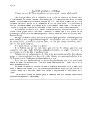 Página 28
RAZONES MONDAS Y LIRONDAS
(Pasaje tomado de "Siete estrategias para conseguir riqueza y felicidad")
¿No sería maravilloso sentirse motivado a lograr el éxito por una meta tan elevada como
la benevolencia? Tengo que confesar, sin embargo que en los primeros años de mi lucha por
triunfar, mi motivación era mucho más terrenal. Mi razón para lograr el éxito era algo más
elemental. De hecho, estaba en la categoría de lo que me gusta llamar "razones mondas y
lirondas”. Una razón monda y lironda es de las que cualquiera puede tener - cualquier día, a
cualquier hora - y que puede hacernos cambiar la vida. Déjenme contarles lo que me pasó.
Poco después de conocer al Sr. Shoaff, estaba descansando en casa cuando tocaron la
puerta. Fue un golpear tímido y vacilante. Cuando abrí la puerta, bajé la vista y vi un par de
grandes ojos castaños que me miraban fijamente. Ante mí había una niñita de unos diez años,
de aspecto frágil.
Me dijo, con todo el valor y decisión de que era capaz, que estaba vendiendo galletitas
de las Girl Scouts. Fue una presentación magistral - varios sabores, una oferta especial y sólo
dos dólares la caja. ¿Cómo rechazarla? Por último, con una gran sonrisa y muchísima educa-
ción, me pidió que le comprara.
Y yo quería hacerlo - ¡no digo yo si quería!
Si no hubiera sido por una sola razón. ¡No tenía los dos dólares! ¡Caramba, qué
vergüenza! Heme aquí - padre de familia, graduado universitario, con empleo remunerado - y
sin embargo, no tenía dos dólares que llamar míos.
Naturalmente, no podía decírselo a la niñita de los grandes ojos castaños. De modo que
apliqué el mejor remedio que tenía. Le mentí. Le dije, "Gracias, pero ya compré galletitas de las
Girl Scouts este año. Y todavía me quedan muchas en la casa”.
Ahora bien, eso sencillamente no era verdad. Pero fue lo único que se me ocurrió para
salirme del apuro. La niñita me dijo, "Está bien, señor. Muchas gracias”. Y dicho eso, se dio la
vuelta y siguió su camino.
Me quedé mirándola un rato que me pareció muy largo. Por último, cerré la puerta tras
de mí y, apoyándome en ella, grité, "No quiero seguir viviendo así. Estoy harto de estar sin un
centavo y estoy harto de mentir. Nunca más pasaré la vergüenza de no tener dinero en el
bolsillo”.
Fue ése el día en que me prometí ganar lo suficiente para tener siempre varios cientos
de dólares en el bolsillo, a todas horas.
 