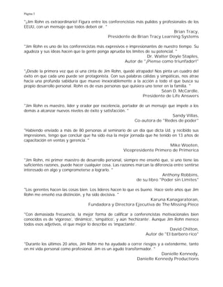 Página 3
"¡Jim Rohn es extraordinario! Figura entre los conferencistas más pulidos y profesionales de los
EEUU, con un mensaje que todos deben oír. "
Brian Tracy,
Presidente de Brian Tracy Learning Systems
"Jim Rohn es uno de los conferencistas más expresivos e impresionantes de nuestro tiempo. Su
agudeza y sus ideas hacen que la gente ponga aprueba los límites de su potencial. "
Dr. Walter Doyle Staples,
Autor de "¡Piense como triunfador!"
"¡Desde la primera vez que oí una cinta de Jim Rohn, quedé atrapado! Nos pinta un cuadro del
éxito en que cada uno puede ser protagonista. Con sus palabras cálidas y simpáticas, nos atrae
hacia una profunda sabiduría que mueve inexorablemente a la acción a todo el que busca su
propio desarrollo personal. Rohn es de esas personas que quisiera uno tener en la familia. "
Séan D. McCardle,
Presidente de Life Answers
"Jim Rohn es maestro, líder y orador por excelencia, portador de un mensaje que impele a los
demás a alcanzar nuevos niveles de éxito y satisfacción. "
Sandy Villas,
Co-autora de "Redes de poder"
"Habiendo enviado a más de 80 personas al seminario de un día que dicta Ud. y recibido sus
impresiones, tengo que concluir que ha sido ésa la mejor jornada que he tenido en 13 años de
capacitación en ventas y gerencia. "
Mike Wooten,
Vicepresidente Primero de Primerica
"Jim Rohn, mi primer maestro de desarrollo personal, siempre me enseñó que, si uno tiene las
suficientes razones, puede hacer cualquier cosa. Las razones marcan la diferencia entre sentirse
interesado en algo y comprometerse a lograrlo. "
Anthony Robbins,
de su libro "Poder sin Limites"
"Los gerentes hacen las cosas bien. Los líderes hacen lo que es bueno. Hace siete años que Jim
Rohn me enseñó esa distinción, y ha sido decisiva. "
Karuna Kanagaratoran,
Fundadora y Directora Ejecutiva de The Missing Piece
"Con demasiada frecuencia, la mejor forma de calificar a conferencistas motivacionales bien
conocidos es de 'vigoroso', 'dinámico', 'simpático', y aún 'hechizante'. Aunque Jim Rohn merece
todos esos adjetivos, el que mejor lo describe es 'impactante'.
David Chilton,
Autor de "El barbero rico"
"Durante los últimos 20 años, Jim Rohn me ha ayudado a correr riesgos y a extenderme, tanto
en mi vida personal como profesional. Jim es un agudo transformador. "
Danielle Kennedy,
Danielle Kennedy Productions
 