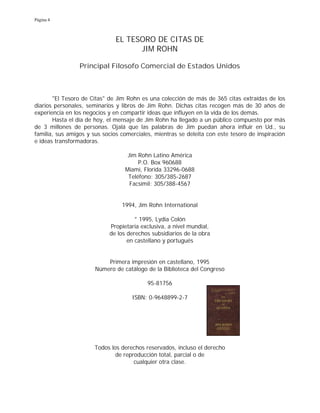 Página 4
EL TESORO DE CITAS DE
JIM ROHN
Principal Filosofo Comercial de Estados Unidos
"El Tesoro de Citas" de Jim Rohn es una colección de más de 365 citas extraídas de los
diarios personales, seminarios y libros de Jim Rohn. Dichas citas recogen más de 30 años de
experiencia en los negocios y en compartir ideas que influyen en la vida de los demás.
Hasta el día de hoy, el mensaje de Jim Rohn ha llegado a un público compuesto por más
de 3 millones de personas. Ojalá que las palabras de Jim puedan ahora influir en Ud., su
familia, sus amigos y sus socios comerciales, mientras se deleita con este tesoro de inspiración
e ideas transformadoras.
Jim Rohn Latino América
P.O. Box 960688
Miami, Florida 33296-0688
Teléfono: 305/385-2687
Facsímil: 305/388-4567
1994, Jim Rohn International
° 1995, Lydia Colón
Propietaria exclusiva, a nivel mundial,
de los derechos subsidiarios de la obra
en castellano y portugués
Primera impresión en castellano, 1995
Número de catálogo de la Biblioteca del Congreso
95-81756
ISBN: 0-9648899-2-7
Todos los derechos reservados, incluso el derecho
de reproducción total, parcial o de
cualquier otra clase.
 