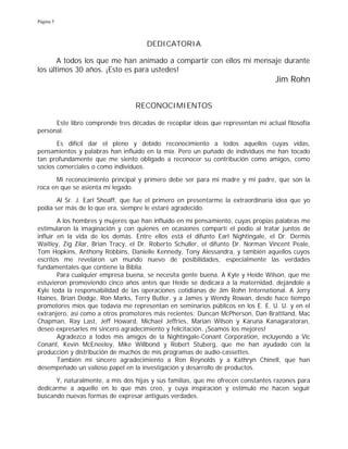 Página 5
DEDICATORIA
A todos los que me han animado a compartir con ellos mi mensaje durante
los últimos 30 años. ¡Esto es para ustedes!
Jim Rohn
RECONOCIMIENTOS
Este libro comprende tres décadas de recopilar ideas que representan mi actual filosofía
personal.
Es difícil dar el pleno y debido reconocimiento a todos aquellos cuyas vidas,
pensamientos y palabras han influido en la mía. Pero un puñado de individuos me han tocado
tan profundamente que me siento obligado a reconocer su contribución como amigos, como
socios comerciales o como individuos.
Mi reconocimiento principal y primero debe ser para mi madre y mi padre, que son la
roca en que se asienta mi legado.
Al Sr. J. Earl Shoaff, que fue el primero en presentarme la extraordinaria idea que yo
podía ser más de lo que era, siempre le estaré agradecido.
A los hombres y mujeres que han influido en mi pensamiento, cuyas propias palabras me
estimularon la imaginación y con quienes en ocasiones compartí el podio al tratar juntos de
influir en la vida de los demás. Entre ellos está el difunto Earl Nightingale, el Dr. Dermis
Waitley, Zig Zilar, Brian Tracy, el Dr. Roberto Schuller, el difunto Dr. Norman Vincent Peale,
Tom Hopkins, Anthony Robbins, Danielle Kennedy, Tony Alessandra, y también aquellos cuyos
escritos me revelaron un mundo nuevo de posibilidades, especialmente las verdades
fundamentales que contiene la Biblia.
Para cualquier empresa buena, se necesita gente buena. A Kyle y Heide Wilson, que me
estuvieron promoviendo cinco años antes que Heide se dedicara a la maternidad, dejándole a
Kyle toda la responsabilidad de las operaciones cotidianas de Jim Rohn International. A Jerry
Haines, Brian Dodge, Ron Marks, Terry Butler, y a James y Wendy Rowan, desde hace tiempo
promotores míos que todavía me representan en seminarios públicos en los E. E. U. U. y en el
extranjero, así como a otros promotores más recientes: Duncan McPherson, Dan Brattland, Mac
Chapman, Ray Last, Jeff Howard, Michael Jeffries, Marian Wilson y Karuna Kanagaratoran,
deseo expresarles mi sincero agradecimiento y felicitación. ¡Seamos los mejores!
Agradezco a todos mis amigos de la Nightingale-Conant Corporation, incluyendo a Vic
Conant, Kevin McEneeley, Mike Willbond y Robert Stuberg, que me han ayudado con la
producción y distribución de muchos de mis programas de audio-cassettes.
También mi sincero agradecimiento a Ron Reynolds y a Kathryn Chinell, que han
desempeñado un valioso papel en la investigación y desarrollo de productos.
Y, naturalmente, a mis dos hijas y sus familias, que me ofrecen constantes razones para
dedicarme a aquello en lo que más creo, y cuya inspiración y estímulo me hacen seguir
buscando nuevas formas de expresar antiguas verdades.
 