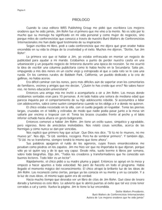 Página 6
PROLOGO
Cuando la casa editora WRS Publishing Group me pidió que escribiera Los mejores
oradores que he oído jamás, Jim Rohn fue el primero que me vino a la mente. No es sólo por lo
mucho que su mensaje ha significado en mi vida personal y como mujer de negocios, sino
porque miles de conferencistas que conozco a través de nuestro Buró Walters de Conferencistas
Internacionales me han dado igual testimonio de su inspiración.
Según escribía mi libro, pedí a cada conferencista que me dijera qué gran orador había
encendido en su vida la chispa de la creatividad y el éxito. Muchos me dijeron, "Dottie, fue Jim
Rohn".
La primera vez que oí hablar a Jim, yo estaba enfrascada en montar un negocio de
publicidad para ayudar a mi marido. Estábamos a punto de perder nuestra casita en una
urbanización y un pequeño negocio de tintorería durante una época de recesión. Se me ocurrió
la idea de escribir una columna publicitaria como lo había hecho en la Secundaria. Salía pie,
empujando a mis dos nenes en un coche viejo y estropeado al que a cada rato se le caía una
rueda. En los caminos rurales de Baldwin Park, California, un pueblo dedicado a la cría de
gallinas, no había aceras.
Era difícil caminar con los nenes, pero más difíciles aún de soportar eran los comentarios
de familiares, vecinos y amigos que me decían, "¿Quién te has creído que eres? No sabes hacer
eso, no tienes educación universitaria".
Entonces una amiga mía me invitó a acompañarla a oír a Jim Rohn. Las mesas donde
estábamos sentadas eran para 10 personas. A mi lado había una señora de mediana edad que
parecía inquieta por el comportamiento de su hijo adolescente rebelde. Si acostumbra a lidiar
con adolescentes, sabrá como suelen comportarse cuando se les obliga a ir a donde no quieren.
El chico estaba recostado en la silla, con el cuello pegado al respaldar. Tenía las piernas
largas, cruzadas en el tobillo y estiradas de modo que nadie podía pasar junto a la mesa sin
saltarle por encima o tropezar con él. Tenía los brazos cruzados frente al pecho y el labio
inferior echado hacia afuera en gesto beligerante.
Entonces comenzó a hablar Jim Rohn. Jim tiene un estilo suave, simpático y agradable,
pero vigoroso, lleno de anécdotas inolvidables. Nos relató cosas sencillas, acerca de las
hormigas y cómo nunca se dan por vencidas.
Nos explicó que primero hay que actuar. Que Dios nos dice, "Si tú no te mueves, no me
muevo yo". Nos dijo, "Si Ud. siembra, recogerá. Pero ha de sembrar primero". Y también dijo,
"Si Ud. no se transforma, siempre tendrá lo mismo que tiene ahora".
Sus palabras apagaron el ruido de los agoreros, cuyas frases ensordecedoras me
pesaban como piedras en los zapatos. Jim me hizo ver que no importaba lo que dijeran, porque
sólo yo sé quién soy y de lo que soy capaz. Desde niña, suelo leerme 6 libros por semana,
sobre todo biografías. Dijo Jim, "Todos los creadores y transformadores que he conocido son
buenos lectores. Todo líder es un lector".
Rápidamente, el chico pidió a su madre pluma y papel. Entonces se apoyó en la mesa y
empezó a hacer apuntes a toda velocidad. No paró de hacerlo en todo el programa. Había
llegado el momento mágico del reconocimiento. El chico atrapó la brillante luz de las ideas de
Jim Rohn. Las reconoció como ciertas, porque ya las conocía en su mente y en su corazón. Y a
la luz de esas ideas, él mismo supo quién era de verdad.
Hacía mucho tiempo que deseaba ver un libro de citas de Jim Rohn. Qué clase de tesoro
dorado y luminoso es este libro. Le advierto que le abrirá puertas al éxito que tal vez creía tener
cerradas a cal y canto. Vuelva la página. Jim le tiene la luz encendida.
Dottie Walters Presidente,
Buró Walters de Conferencistas Internacionales
Autora de 'Los mejores oradores que he oído jamás"
 