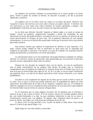 Página 7
INTRODUCCIÓN
Las palabras nos permiten trasladar los pensamientos de la mente propia a la mente
ajena. Tienen el poder de cambiar la historia, de describir el pasado y de dar al presente
significado y sustancia.
Las palabras son en la mente como los colores en la paleta del pintor. Mientras más
tengamos a mano, más fácil nos será crear sobre el lienzo un cuadro seductor. Y mientras más
nos ejercitemos en usar todos esos colores distintos de manera apropiada y singular, más
probabilidades tendremos de crear una obra maestra de expresión personal.
Se ha dicho que Winston Churchill "organizó el idioma inglés y lo envió al campo de
batalla". Fueron sus palabras, singularmente escogidas y dichas con intensidad, las que
alimentaron la mente del pueblo británico, encendieron otra vez su espíritu y lo llenaron de una
nueva determinación en tiempos de gran crisis. Sin la poderosa elocuencia de este hombre
extraordinario, el curso de la historia bien pudo haber hecho que el presente fuera muy distinto
para todos nosotros.
Hay muchas razones que explican la importancia de dominar la auto expresión. A la
larga, nuestra propia calidad de vida se determina en gran parte por la capacidad que
tengamos de persuadir y convencer a los demás, así como de trasladar con exactitud nuestros
propios pensamientos y sentimientos a la mente del prójimo.
La comunicación eficaz es un reto importante. No puede dominarse mediante un enfoque
informal. A1 contrario, hemos de aprovechar cada oportunidad que nos presenta la vida para
ejercitar nuestra capacidad de influir sobre los demás.
Después de tres décadas de compartir ideas con los demás, no ceso de asombrarme
ante el poder extraordinario de las palabras bien dichas. Mi propia vida se transformó
completamente por las palabras de inspiración y estímulo dichas por un hombre que vio en mí
más de lo que yo mismo había sido capaz de ver. A1 fin y al cabo, es ésa la mayor contribución
que podemos hacer a la vida de los demás (permitirles sentir nuevas emociones y ver nuevas
posibilidades).
Este libro es una recopilación de algunas de las ideas que he escrito o dicho a través de
los años. Pero es poco el mérito que puedo atribuirme por la originalidad de alguna de estas
expresiones. Mi comprensión de la vida y de los negocios, cualquiera que sea, es resultado de
haberme regalado con una rica variedad de ideas procedentes de otras personas cuyas palabras
me hicieron hallar nuevas formas de expresar antiguas ideas.
Es mi esperanza que en estas páginas encuentre Ud. las palabras que le estimulen a
ponerse de pie y dar el paso al frente. A fin de cuentas, fueron tres sencillas palabras dichas
por una madre-moribunda a su hijo, las que cambiaron totalmente la vida de un joven y
transformaron nuestro país. Las palabras "Sé alguien, Abe" inspiraron hasta tal punto a un
joven de Illinois; que llegó a ser el decimosexto presidente de los EE.UU.
Le deseo a Ud. un viaje parecido a ése, a partir de donde se halle ahora, hasta donde
quiera ir y hacia lo que quiera llegar a ser.
Ojalá tenga Ud. una vida notable y memorable.
Jim Rohn
 