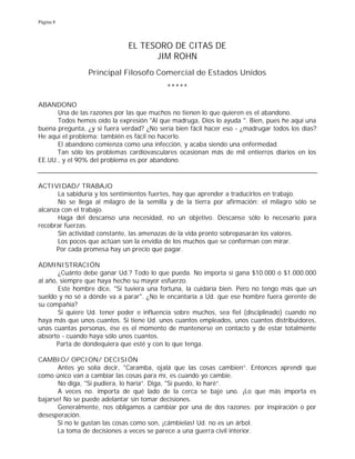 Página 8
EL TESORO DE CITAS DE
JIM ROHN
Principal Filosofo Comercial de Estados Unidos
*****
ABANDONO
Una de las razones por las que muchos no tienen lo que quieren es el abandono.
Todos hemos oído la expresión "Al que madruga, Dios lo ayuda ". Bien, pues he aquí una
buena pregunta, ¿y si fuera verdad? ¿No sería bien fácil hacer eso - ¿madrugar todos los días?
He aquí el problema: también es fácil no hacerlo.
El abandono comienza como una infección, y acaba siendo una enfermedad.
Tan sólo los problemas cardiovasculares ocasionan más de mil entierros diarios en los
EE.UU., y el 90% del problema es por abandono.
ACTIVIDAD/ TRABAJO
La sabiduría y los sentimientos fuertes, hay que aprender a traducirlos en trabajo.
No se llega al milagro de la semilla y de la tierra por afirmación; el milagro sólo se
alcanza con el trabajo.
Haga del descanso una necesidad, no un objetivo. Descanse sólo lo necesario para
recobrar fuerzas.
Sin actividad constante, las amenazas de la vida pronto sobrepasarán los valores.
Los pocos que actúan son la envidia de los muchos que se conforman con mirar.
Por cada promesa hay un precio que pagar.
ADMINISTRACIÓN
¿Cuánto debe ganar Ud.? Todo lo que pueda. No importa si gana $10.000 ó $1.000.000
al año, siempre que haya hecho su mayor esfuerzo.
Este hombre dice, "Si tuviera una fortuna, la cuidaría bien. Pero no tengo más que un
sueldo y no sé a dónde va a parar". ¿No le encantaría a Ud. que ese hombre fuera gerente de
su compañía?
Si quiere Ud. tener poder e influencia sobre muchos, sea fiel (disciplinado) cuando no
haya más que unos cuantos. Si tiene Ud. unos cuantos empleados, unos cuantos distribuidores,
unas cuantas personas, ése es el momento de mantenerse en contacto y de estar totalmente
absorto - cuando haya sólo unos cuantos.
Parta de dondequiera que esté y con lo que tenga.
CAMBIO/ OPCION/ DECISIÓN
Antes yo solía decir, "Caramba, ojalá que las cosas cambien”. Entonces aprendí que
como único van a cambiar las cosas para mí, es cuando yo cambie.
No diga, "Si pudiera, lo haría”. Diga, "Sí puedo, lo haré”.
A veces no. importa de qué lado de la cerca se baje uno. ¡Lo que más importa es
bajarse! No se puede adelantar sin tomar decisiones.
Generalmente, nos obligamos a cambiar por una de dos razones: por inspiración o por
desesperación.
Si no le gustan las cosas como son, ¡cámbielas! Ud. no es un árbol.
La toma de decisiones a veces se parece a una guerra civil interior.
 