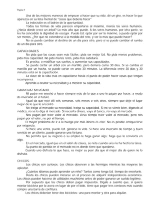 Página 9
Una de las mejores maneras de empezar a hacer que su vida .dé un giro, es hacer lo que
aparezca en su lista mental de "cosas que debería hacer"
La indecisión es el ladrón de la oportunidad.
Todas las formas de vida parecen empeñarse al máximo, menos los seres humanos.
¿Hasta dónde crece un árbol? Lo más alto que puede. A los seres humanos, por otra parte, se
les ha concedido la dignidad de escoger. Puede Ud. optar por ser lo máximo, o puede optar por
ser menos. ¿Por qué no extenderse a la medida del reto, y ver lo más que puede hacer?
No se puede cambiar el destino de un día para otro, pero sí se puede cambiar el rumbo
de un día para otro.
CAPACIDADES
No pida que las cosas sean más fáciles; pida ser mejor Ud. No pida menos problemas,
pida más capacidad. No pida menos retos, pida más sabiduría.
Es preciso, o modificar sus sueños, o aumentar sus capacidades.
Se puede cortar un árbol con un martillo, pero demora como 30 días. Si se cambia el
martillo por un hacha, se puede cortar en unos 30 minutos. La diferencia entre 30 días y 30
minutos está en la capacitación.
La clave de la vida está en capacitarse hasta el punto de poder hacer cosas que tengan
recompensa.
Aprenda a ocultar su necesidad y a mostrar su capacidad.
CARRERA/ MERCADO
Mi padre me enseñó a hacer siempre más de lo que a uno le pagan por hacer, a modo
de inversión en el futuro.
Igual da que esté allí seis semanas, seis meses o seis años, siempre que deje el lugar
mejor de lo que lo encontró.
No traiga al mercado su necesidad, traiga su capacidad. Si no se siente bien, dígaselo al
médico, no se lo diga al mercado. Si necesita dinero, vaya al banco, no vaya al mercado.
Nos pagan por traer valor al mercado. Lleva tiempo traer valor al mercado, pero nos
pagan por el valor, no por el tiempo.
El mayor problema de ir a la huelga por más dinero es este: No es posible enriquecerse
por exigencia.
Si hace una venta, puede Ud. ganarse la vida. Si hace una inversión de tiempo y buen
servicio en un cliente, puede ganarse una fortuna.
No permita que su negocio o su empleo le haga ganar algo; haga que lo convierta en
algo.
En el mercado, igual que en el salón de clases, se nota cuando uno no ha hecho la tarea.
Su punto de partida en el mercado no es donde tiene que quedarse.
Cuando uno disfruta lo que hace, es mejor su peor día que el mejor día de quien no lo
disfruta.
CHICOS
Los chicos son curiosos. Los chicos observan a las hormigas mientras los mayores las
aplastan.
¿Cuántos idiomas puede aprender un niño? Tantos como tenga Ud. tiempo de enseñarle.
Hasta los chicos pueden iniciarse en el proceso de adquirir independencia económica.
Los chicos pueden hacerse de utilidades muchísimo antes de poder ganarse un sueldo legítimo.
Por supuesto que los chicos deben pagar impuestos. Dígale a Juanito que, si quiere
montar bicicleta por la acera en lugar de por el lodo, tiene que pagar tres centavos más cuando
compre una barra de confitura.
Los chicos deberían tener dos bicicletas: una para montar y otra para alquilar.
 