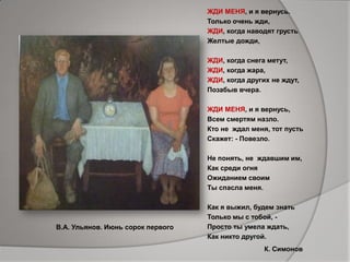 ЖДИ МЕНЯ, и я вернусь.
Только очень жди,
ЖДИ, когда наводят грусть
Желтые дожди,
ЖДИ, когда снега метут,
ЖДИ, когда жара,
ЖДИ, когда других не ждут,
Позабыв вчера.
ЖДИ МЕНЯ, и я вернусь,
Всем смертям назло.
Кто не ждал меня, тот пусть
Скажет: - Повезло.
Не понять, не ждавшим им,
Как среди огня
Ожиданием своим
Ты спасла меня.
Как я выжил, будем знать
Только мы с тобой, -
Просто ты умела ждать,
Как никто другой.
В.А. Ульянов. Июнь сорок первого
К. Симонов
 