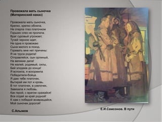 Провожала мать сыночка
(Материнский наказ)
Провожала мать сыночка,
Крепко, крепко обняла.
Не отерла глаз платочком
Горьких слез не пролила.
Враг суровый угрожает,
Тучей черною идет.
Не одна я провожаю
Сына милого в поход.
Горевать мне нет причины:
Я не труса родила!
Отправляйся, сын орлиный,
На великие дела!
Не жалей, родимый, силы,
Бей злодеев до конца!
Я вспоила, я вскормила
Победителя-бойца.
Я даю тебе платочек,
Вытирай им пот и кровь.
В тот платочек, в узелочек,
Завязала я любовь.
Как герой, с врагом сражайся!
Все отдай за край родной!
К нам с победой возвращайся,
Мой сыночек дорогой!
Е.И.Самсонов. В пути
С.Алымов
 