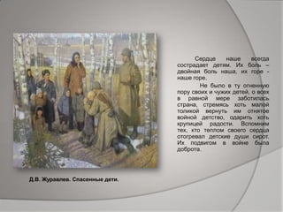 Сердце наше всегда
сострадает детям. Их боль –
двойная боль наша, их горе -
наше горе.
Не было в ту огненную
пору своих и чужих детей, о всех
в равной мере заботилась
страна, стремясь хоть малой
толикой вернуть им отнятое
войной детство, одарить хоть
крупицей радости. Вспомним
тех, кто теплом своего сердца
отогревал детские души сирот.
Их подвигом в войне была
доброта.
Д.В. Журавлев. Спасенные дети.
 