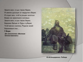 Земля моя, я сын твоих берез.
Я землю русскую от недругов сберег.
Я отдал все, чтоб в рощах золотых
Вовек не замолкали соловьи.
Земля моя, я сын твоих берез.
Березки белые от бурь я уберег,
Чтоб вечно снились Родине моей
Березовые сны…
Г.Фере
Ю.М.Бондаренко. Победа
(Из киноэпопеи «Великая
Отечественная»)
 