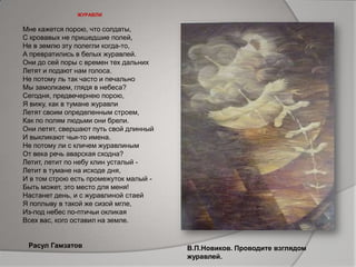 ЖУРАВЛИ
Мне кажется порою, что солдаты,
С кровавых не пришедшие полей,
Не в землю эту полегли когда-то,
А превратились в белых журавлей.
Они до сей поры с времен тех дальних
Летят и подают нам голоса.
Не потому ль так часто и печально
Мы замолкаем, глядя в небеса?
Сегодня, предвечернею порою,
Я вижу, как в тумане журавли
Летят своим определенным строем,
Как по полям людьми они брели.
Они летят, свершают путь свой длинный
И выкликают чьи-то имена.
Не потому ли с кличем журавлиным
От века речь аварская сходна?
Летит, летит по небу клин усталый -
Летит в тумане на исходе дня,
И в том строю есть промежуток малый -
Быть может, это место для меня!
Настанет день, и с журавлиной стаей
Я поплыву в такой же сизой мгле,
Из-под небес по-птичьи окликая
Всех вас, кого оставил на земле.
Расул Гамзатов В.П.Новиков. Проводите взглядом
журавлей.
 