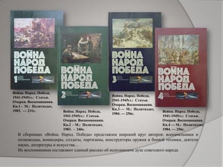Война. Народ. Победа,
1941-1945гг.: Статьи.
Очерки. Воспоминания.
Кн.1 - М.: Политиздат,
1983. — 231с. Война. Народ. Победа,
1941-1945гг.: Статьи.
Очерки. Воспоминания.
Кн.2 - М.: Политиздат,
1983. - 246с.
Война. Народ. Победа,
1941-1945гг.: Статьи.
Очерки. Воспоминания.
Кн.3 — М.: Политиздат,
1984. — 256с.
Война. Народ. Победа,
1941-1945гг.: Статьи.
Очерки. Воспоминания.
Кн.4 — М.: Политиздат,
1984. — 256с.
В сборниках «Война. Народ. Победа» представлен широкий круг авторов: военачальники и
полководцы, командиры, солдаты, партизаны, конструкторы оружия и боевой техники, деятели
науки, литературы и искусства…
Их воспоминания составляют единый рассказ об исполинском духе советского народа.
 