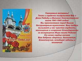 Уважаемые ветераны!
Тепло и сердечно поздравляем Вас с
Днем Победы в Великой Отечественной
войне 1941-1945 годов!
Мы преклоняемся перед Вашим
беспримерным мужеством. Ваш подвиг
вызывает у нас чувство гордости,
восхищения и искренней благодарности
за возвращение Мира нашей Родине!
От всего сердца желаем
Вам доброго здоровья, долголетия,
благополучия, всеобщей заботы и
внимания!
 