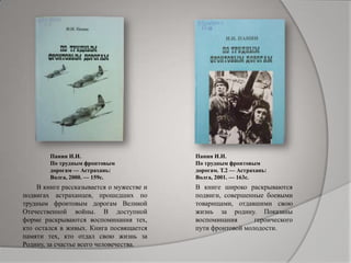 Панин И.И.
По трудным фронтовым
дорогам — Астрахань:
Волга, 2000. — 159с.
Панин И.И.
По трудным фронтовым
дорогам. Т.2 — Астрахань:
Волга, 2001. — 163с.
В книге рассказывается о мужестве и
подвигах астраханцев, прошедших по
трудным фронтовым дорогам Великой
Отечественной войны. В доступной
форме раскрываются воспоминания тех,
кто остался в живых. Книга посвящается
памяти тех, кто отдал свою жизнь за
Родину, за счастье всего человечества.
В книге широко раскрываются
подвиги, совершенные боевыми
товарищами, отдавшими свою
жизнь за родину. Показаны
воспоминания героического
пути фронтовой молодости.
 