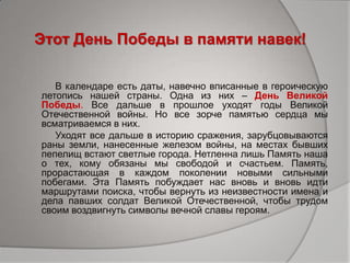 Этот День Победы в памяти навек!
В календаре есть даты, навечно вписанные в героическую
летопись нашей страны. Одна из них – День Великой
Победы. Все дальше в прошлое уходят годы Великой
Отечественной войны. Но все зорче памятью сердца мы
всматриваемся в них.
Уходят все дальше в историю сражения, зарубцовываются
раны земли, нанесенные железом войны, на местах бывших
пепелищ встают светлые города. Нетленна лишь Память наша
о тех, кому обязаны мы свободой и счастьем. Память,
прорастающая в каждом поколении новыми сильными
побегами. Эта Память побуждает нас вновь и вновь идти
маршрутами поиска, чтобы вернуть из неизвестности имена и
дела павших солдат Великой Отечественной, чтобы трудом
своим воздвигнуть символы вечной славы героям.
 