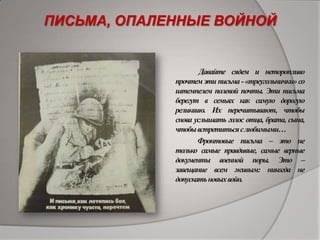 ПИСЬМА, ОПАЛЕННЫЕ ВОЙНОЙ
Давайте сядем и неторопливо
прочтемэтиписьма-«треугольнички»со
штемпелем полевой почты. Эти письма
берегут в семьях как самую дорогую
реликвию. Их перечитывают, чтобы
снова услышать голос отца, брата, сына,
чтобывстретитьсяслюбимыми…
Фронтовые письма – это не
только самые правдивые, самые верные
документы военной поры. Это –
завещание всем живым: никогда не
допускатьновыхвойн.
 