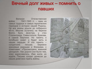 Вечный долг живых – помнить о
павших
Великая Отечественная
война 1941-1945 гг. – один из
самых трудных и самых героических
периодов в истории нашей Родины.
Не все воины дошли до победного
45-го. Многие остались на берегах
Волги, Буга, Днестра, у стен
Сталинграда, Севастополя, Кракова,
в самом Берлине. Но память о
погибших живет и будет жить в
наших сердцах. И эта память –
солдатские письма. Бережно
хранимые родными и близкими, с
пометками: «Просмотрено военной
цензурой». Как дороги они были тем,
кому адресовались. Ими жили, их
ждали. Письма солдат донесли до
наших дней всю горечь войны.
 