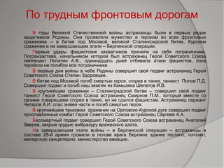 По трудным фронтовым дорогам
В годы Великой Отечественной войны астраханцы были в первых рядах
защитников Родины. Они проявляли мужество и героизм во всех фронтовых
сражениях – в битве под Москвой, великой Сталинградской битве, Курском
сражении и на завершающем этапе – Берлинской операции.
Первые удары фашистских захватчиков приняли на себя пограничники.
Погранзастава, начальником которой был астраханец Герой Советского Союза
лейтенант Лопатин А.В., одиннадцать дней отбивала атаки фашистов, пока
геройски не погибли все пограничники.
В первые дни войны в небе Родины совершил свой подвиг астраханец Герой
Советского Союза Степан Здоровцев.
В битве под Москвой погиб смертью героя, сгорев в танке, танкист Попов П.Д.
Совершил подвиг и погиб наш земляк из Камызяка Шепетов И.В.
В крупнейшем сражении – Сталинградской битве – совершил свой подвиг
танкист Герой Советского Союза астраханец Смирнов П.М., который вместе со
своими товарищами сгорел в танке, но не сдался фашистам. Астраханец сержант
Чигаров А.И. спас знамя части и погиб смертью героя.
В крупнейшем танковом сражении на Орловско-Курской дуге совершил подвиг
прославленный комбат Герой Советского Союза астраханец Сергеев А.А.
Бессмертный подвиг совершил Герой Советского Союза астраханец Анатолий
Зверев, закрыв грудью амбразуру вражеского дзота.
На завершающем этапе войны – в Берлинской операции – астраханцы в
составе 28-й армии громили в логове врага Берлине здание гестапо, почтамт,
имперскую канцелярию, министерство авиации.
 