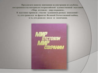 Предлагаем вашему вниманию иллюстрации из альбома,
построенного на материалах всероссийской художественной выставки
«Мир отстояли – мир сохраним».
В выставке приняли участие художники разных поколений –
те, кто сражался на фронтах Великой Отечественной войны,
и те, кто родился после ее окончания.
 
