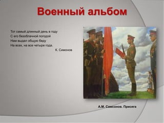 Военный альбом
Тот самый длинный день в году
С его безоблачной погодой
Нам выдал общую беду
На всех, на все четыре года.
К. Симонов
А.М. Самсонов. Присяга
 