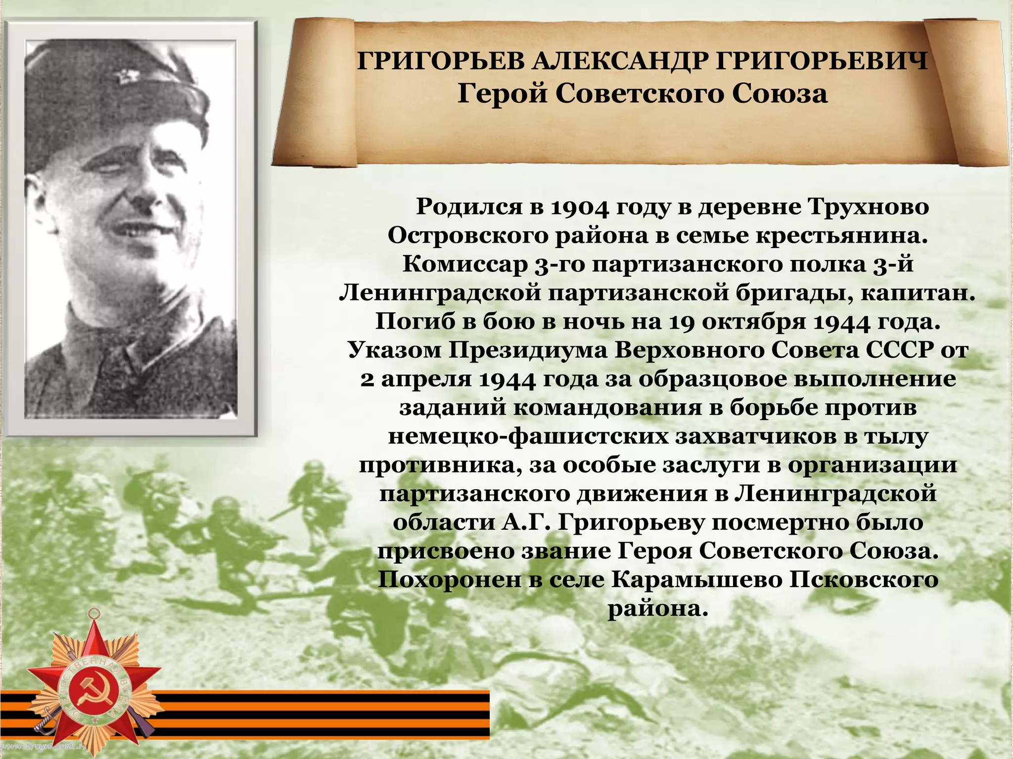ГРИГОРЬЕВ АЛЕКСАНДР ГРИГОРЬЕВИЧ
Герой Советского Союза
     Родился в 1904 году в деревне Трухново 
Островского района в семье крестьянина. 
Комиссар 3-го партизанского полка 3-й 
Ленинградской партизанской бригады, капитан. 
Погиб в бою в ночь на 19 октября 1944 года. 
Указом Президиума Верховного Совета СССР от 
2 апреля 1944 года за образцовое выполнение 
заданий командования в борьбе против 
немецко-фашистских захватчиков в тылу 
противника, за особые заслуги в организации 
партизанского движения в Ленинградской 
области А.Г. Григорьеву посмертно было 
присвоено звание Героя Советского Союза. 
Похоронен в селе Карамышево Псковского 
района.
 