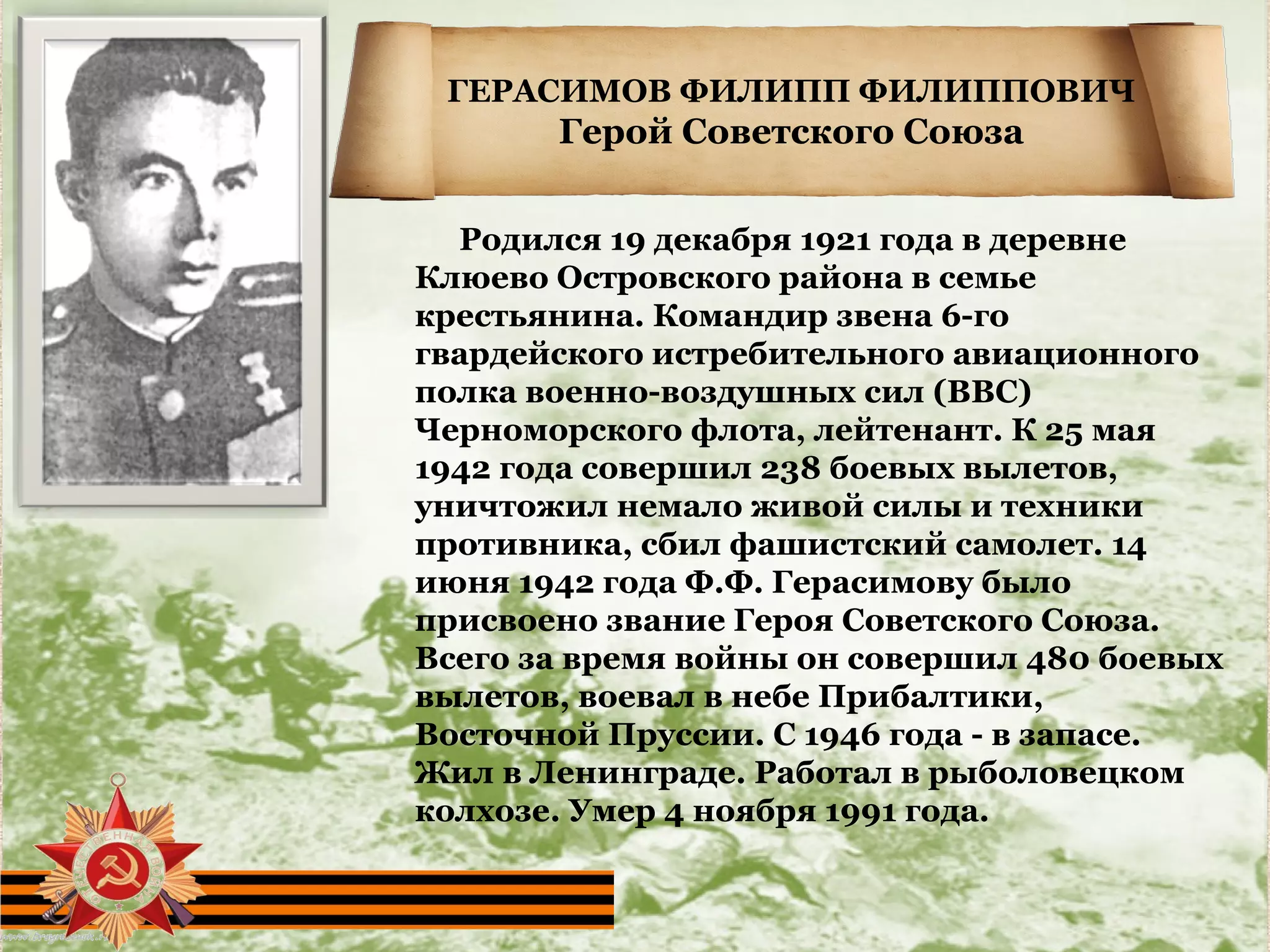 ГЕРАСИМОВ ФИЛИПП ФИЛИППОВИЧ
Герой Советского Союза
Родился 19 декабря 1921 года в деревне
Клюево Островского района в семье
крестьянина. Командир звена 6-го
гвардейского истребительного авиационного
полка военно-воздушных сил (ВВС)
Черноморского флота, лейтенант. К 25 мая
1942 года совершил 238 боевых вылетов,
уничтожил немало живой силы и техники
противника, сбил фашистский самолет. 14
июня 1942 года Ф.Ф. Герасимову было
присвоено звание Героя Советского Союза.
Всего за время войны он совершил 480 боевых
вылетов, воевал в небе Прибалтики,
Восточной Пруссии. С 1946 года - в запасе.
Жил в Ленинграде. Работал в рыболовецком
колхозе. Умер 4 ноября 1991 года.
 