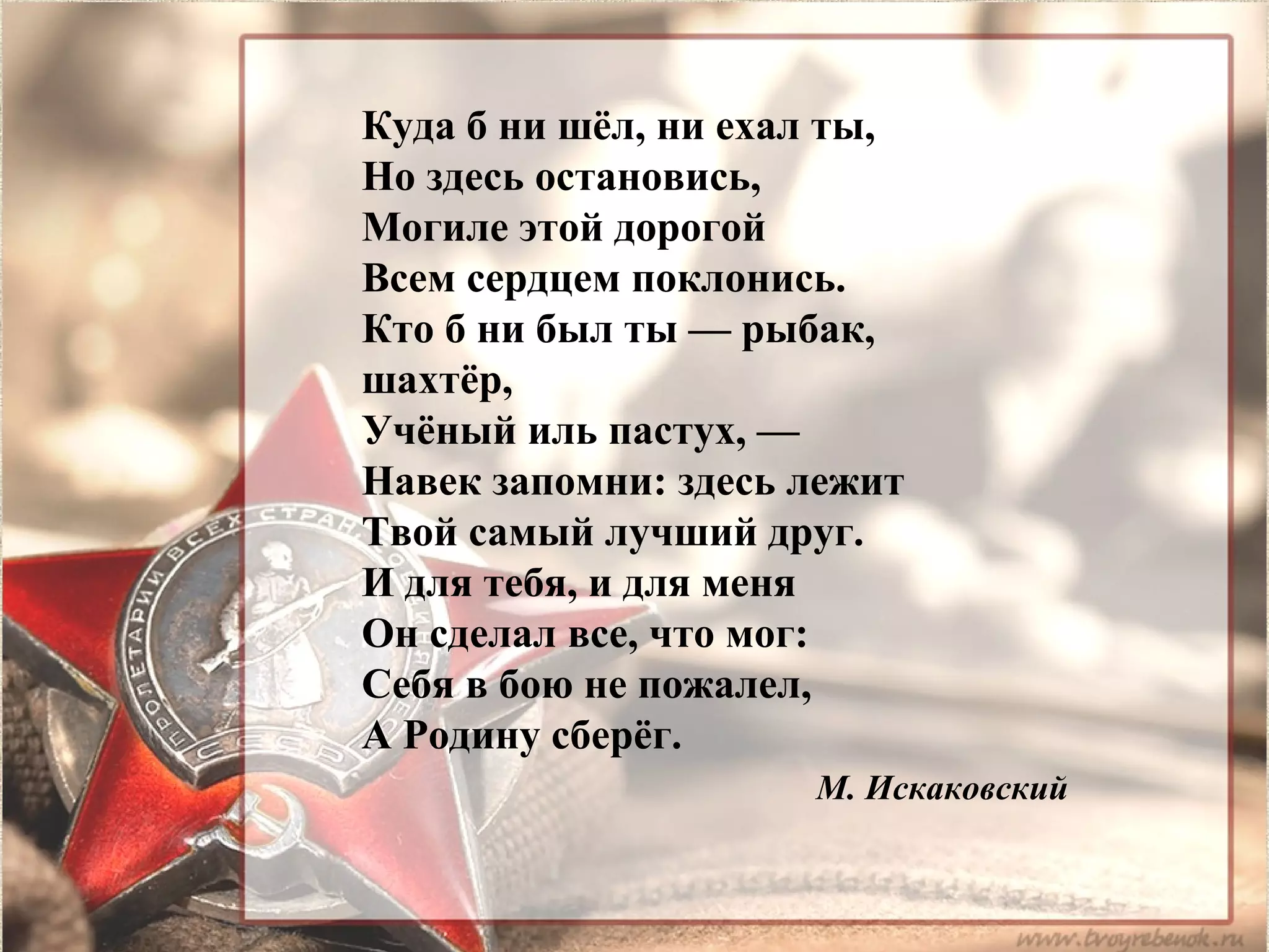 Куда б ни шёл, ни ехал ты,
Но здесь остановись,
Могиле этой дорогой
Всем сердцем поклонись.
Кто б ни был ты — рыбак,
шахтёр,
Учёный иль пастух, —
Навек запомни: здесь лежит
Твой самый лучший друг.
И для тебя, и для меня
Он сделал все, что мог:
Себя в бою не пожалел,
А Родину сберёг.
М. Искаковский
 