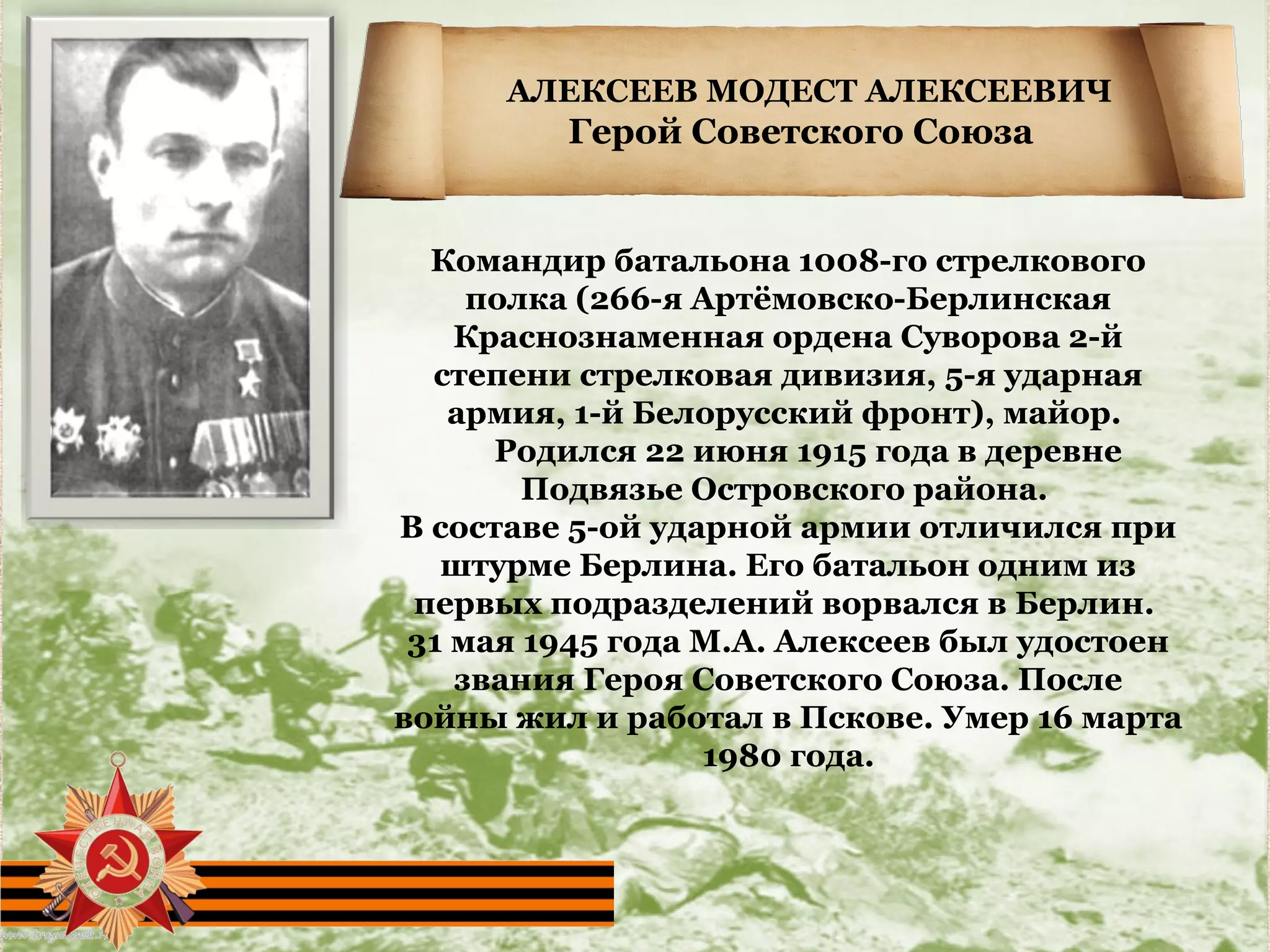 АЛЕКСЕЕВ МОДЕСТ АЛЕКСЕЕВИЧ
Герой Советского Союза
Командир батальона 1008-го стрелкового
полка (266-я Артёмовско-Берлинская
Краснознаменная ордена Суворова 2-й
степени стрелковая дивизия, 5-я ударная
армия, 1-й Белорусский фронт), майор.
Родился 22 июня 1915 года в деревне
Подвязье Островского района.
В составе 5-ой ударной армии отличился при
штурме Берлина. Его батальон одним из
первых подразделений ворвался в Берлин.
31 мая 1945 года М.А. Алексеев был удостоен
звания Героя Советского Союза. После
войны жил и работал в Пскове. Умер 16 марта
1980 года.
 