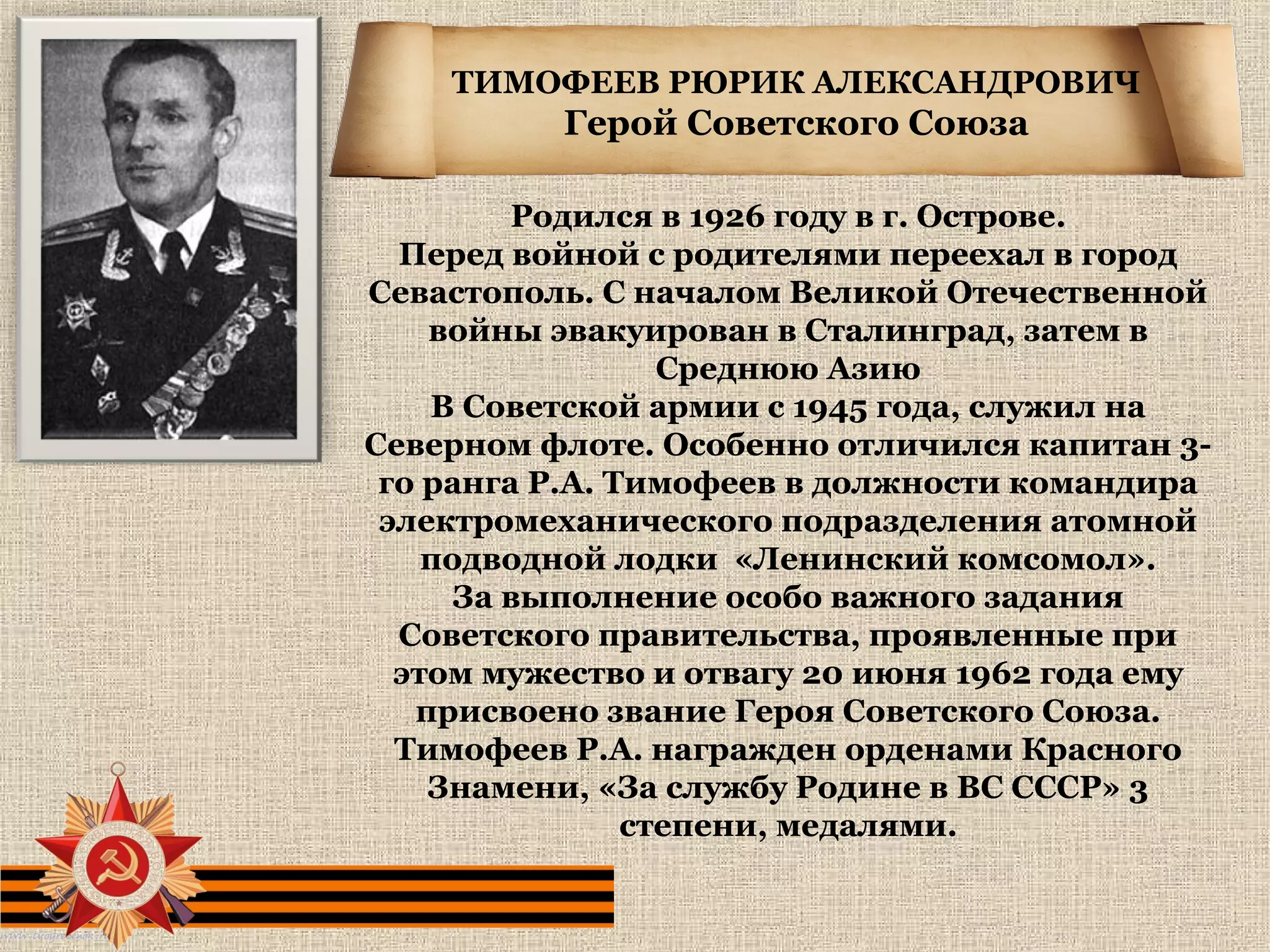 ТИМОФЕЕВ РЮРИК АЛЕКСАНДРОВИЧ
Герой Советского Союза
Родился в 1926 году в г. Острове.
Перед войной с родителями переехал в город
Севастополь. С началом Великой Отечественной
войны эвакуирован в Сталинград, затем в
Среднюю Азию
В Советской армии с 1945 года, служил на
Северном флоте. Особенно отличился капитан 3-
го ранга Р.А. Тимофеев в должности командира
электромеханического подразделения атомной
подводной лодки «Ленинский комсомол».
За выполнение особо важного задания
Советского правительства, проявленные при
этом мужество и отвагу 20 июня 1962 года ему
присвоено звание Героя Советского Союза.
Тимофеев Р.А. награжден орденами Красного
Знамени, «За службу Родине в ВС СССР» 3
степени, медалями.
 