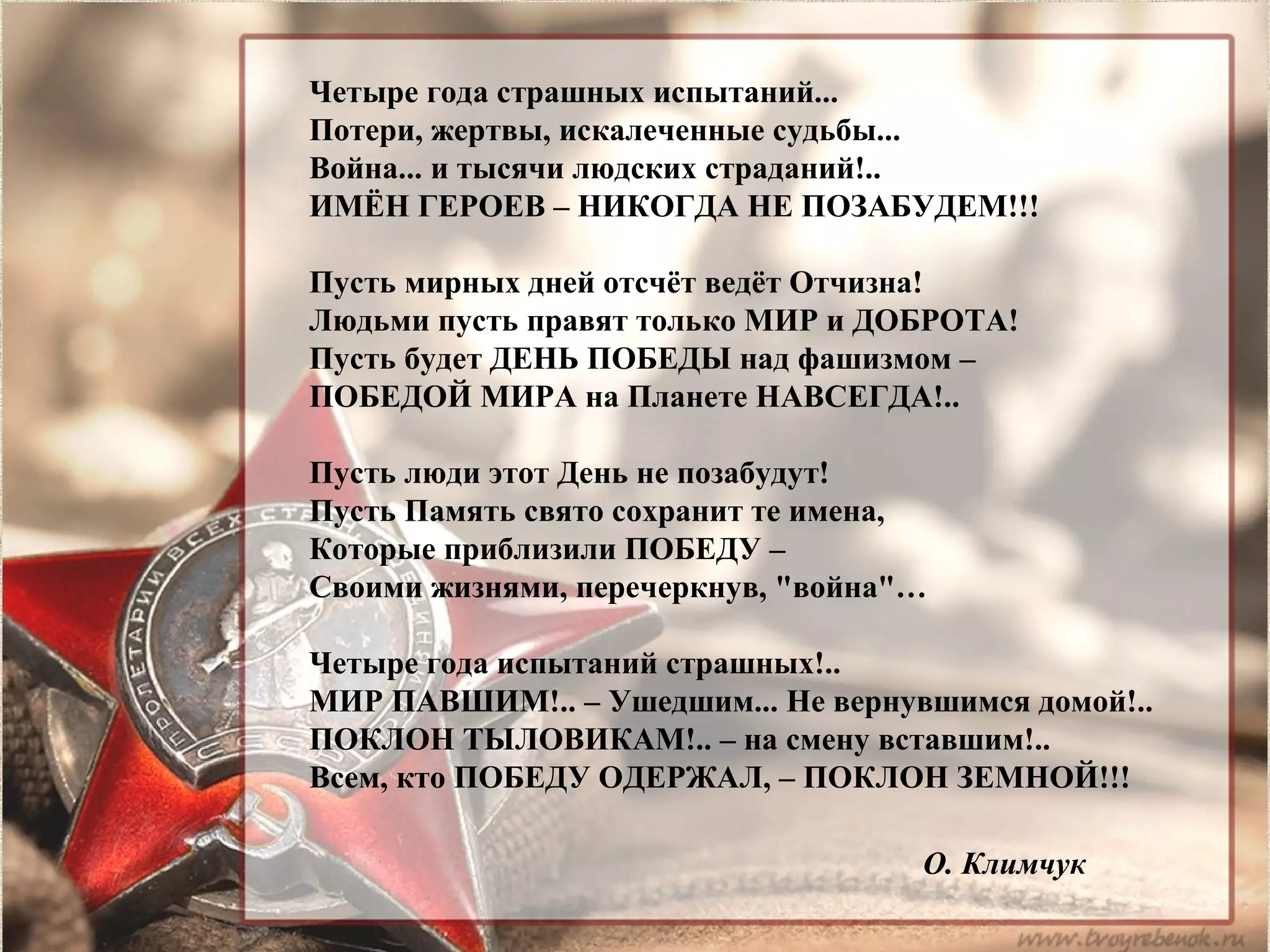 Четыре года страшных испытаний...
Потери, жертвы, искалеченные судьбы...
Война... и тысячи людских страданий!..
ИМЁН ГЕРОЕВ – НИКОГДА НЕ ПОЗАБУДЕМ!!!
Пусть мирных дней отсчёт ведёт Отчизна!
Людьми пусть правят только МИР и ДОБРОТА!
Пусть будет ДЕНЬ ПОБЕДЫ над фашизмом –
ПОБЕДОЙ МИРА на Планете НАВСЕГДА!..
Пусть люди этот День не позабудут!
Пусть Память свято сохранит те имена,
Которые приблизили ПОБЕДУ –
Своими жизнями, перечеркнув, "война"…
Четыре года испытаний страшных!..
МИР ПАВШИМ!.. – Ушедшим... Не вернувшимся домой!..
ПОКЛОН ТЫЛОВИКАМ!.. – на смену вставшим!..
Всем, кто ПОБЕДУ ОДЕРЖАЛ, – ПОКЛОН ЗЕМНОЙ!!!
О. Климчук
 