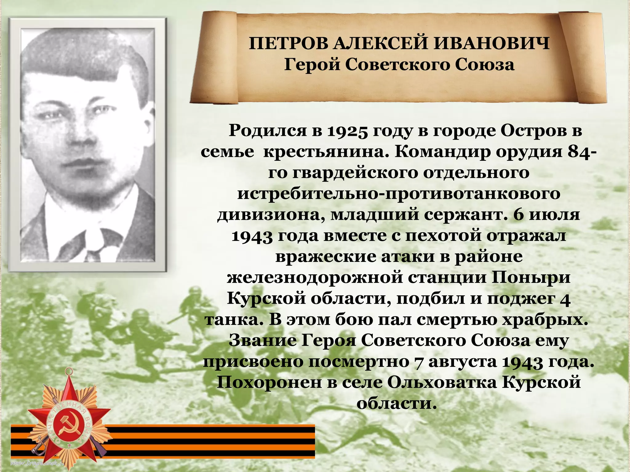 ПЕТРОВ АЛЕКСЕЙ ИВАНОВИЧ
Герой Советского Союза
Родился в 1925 году в городе Остров в
семье крестьянина. Командир орудия 84-
го гвардейского отдельного
истребительно-противотанкового
дивизиона, младший сержант. 6 июля
1943 года вместе с пехотой отражал
вражеские атаки в районе
железнодорожной станции Поныри
Курской области, подбил и поджег 4
танка. В этом бою пал смертью храбрых.
Звание Героя Советского Союза ему
присвоено посмертно 7 августа 1943 года.
Похоронен в селе Ольховатка Курской
области.
 