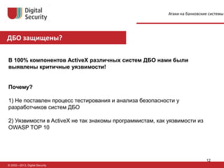 ДБО защищены?
© 2002—2013, Digital Security
В 100% компонентов ActiveX различных систем ДБО нами были
выявлены критичные уязвимости!
Почему?
1) Не поставлен процесс тестирования и анализа безопасности у
разработчиков систем ДБО
2) Уязвимости в ActiveX не так знакомы программистам, как уязвимости из
OWASP TOP 10
Атаки на банковские системы
12
 