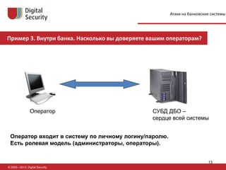 Пример 3. Внутри банка. Насколько вы доверяете вашим операторам?
© 2002—2013, Digital Security
Оператор СУБД ДБО –
сердце всей системы
Оператор входит в систему по личному логину/паролю.
Есть ролевая модель (администраторы, операторы).
Атаки на банковские системы
13
 