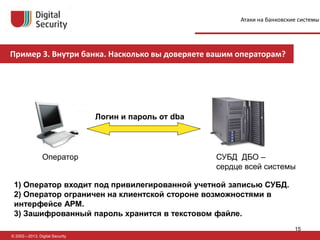 © 2002—2013, Digital Security
Оператор СУБД ДБО –
сердце всей системы
1) Оператор входит под привилегированной учетной записью СУБД.
2) Оператор ограничен на клиентской стороне возможностями в
интерфейсе АРМ.
3) Зашифрованный пароль хранится в текстовом файле.
Логин и пароль от dba
Пример 3. Внутри банка. Насколько вы доверяете вашим операторам?
Атаки на банковские системы
15
 