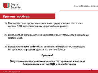 Причины проблем
© 2002—2013, Digital Security
1) Мы имеем опыт проведения тестов на проникновение почти всех
систем ДБО, представленных на российском рынке.
2) В ходе работ были выявлены множественные уязвимости в каждой из
систем ДБО.
3) В результате всех работ были выявлены векторы атак, с помощью
которых можно украсть деньги у клиентов банков
Причина?
Отсутствие поставленного процесса тестирования и анализа
безопасности систем ДБО у разработчиков
Атаки на банковские системы
26
 