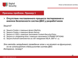 Причины проблем. Пример 1
© 2002—2013, Digital Security
 Отсутствие поставленного процесса тестирования и
анализа безопасности систем ДБО у разработчиков
Защита?
a) Защита Cookie с помощью флага HttpOnly
b) Защита Cookie с помощью флага Secure
c) Защита от XSS с помощью заголовков Content-Security-Policy
d) Защита от clickjacking-атак с помощью заголовков X-FRAME-OPTIONS
e) Защита ActiveX-компонентов за счёт внедрения ASLR, DEP и т. д.
Эти методы затрудняют проведение атак и не влияют на функционал,
но не используются в большинстве систем ДБО.
Интересно, почему?
Атаки на банковские системы
28
 