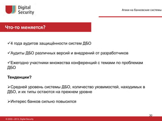 Что-то меняется?
© 2002—2013, Digital Security
4 года аудитов защищённости систем ДБО
Аудиты ДБО различных версий и внедрений от разработчиков
Ежегодно участники множества конференций с темами по проблемам
ДБО
Тенденции?
Средней уровень системы ДБО, количество уязвимостей, находимых в
ДБО, и их типы остаются на прежнем уровне
Интерес банков сильно повысился
Атаки на банковские системы
30
 