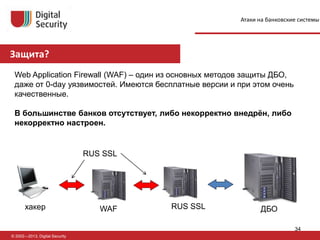 Защита?
© 2002—2013, Digital Security
Web Application Firewall (WAF) – один из основных методов защиты ДБО,
даже от 0-day уязвимостей. Имеются бесплатные версии и при этом очень
качественные.
В большинстве банков отсутствует, либо некорректно внедрён, либо
некорректно настроен.
Атаки на банковские системы
хакер WAF ДБОRUS SSL
RUS SSL
34
 