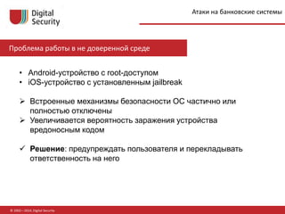 © 2002—2014, Digital Security
Проблема работы в не доверенной среде
• Android-устройство с root-доступом
• iOS-устройство с установленным jailbreak
 Встроенные механизмы безопасности ОС частично или
полностью отключены
 Увеличивается вероятность заражения устройства
вредоносным кодом
 Решение: предупреждать пользователя и перекладывать
ответственность на него
Атаки на банковские системы
 