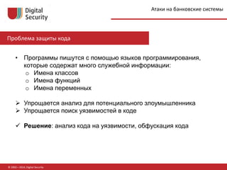 © 2002—2014, Digital Security
Проблема защиты кода
• Программы пишутся с помощью языков программирования,
которые содержат много служебной информации:
o Имена классов
o Имена функций
o Имена переменных
 Упрощается анализ для потенциального злоумышленника
 Упрощается поиск уязвимостей в коде
 Решение: анализ кода на уязвимости, обфускация кода
Атаки на банковские системы
 