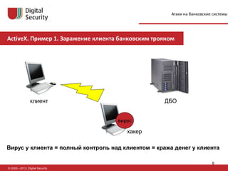 © 2002—2013, Digital Security
клиент ДБО
хакер
Вирус у клиента = полный контроль над клиентом = кража денег у клиента
вирус
ActiveX. Пример 1. Заражение клиента банковским трояном
Атаки на банковские системы
6
 