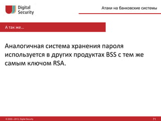© 2002—2013, Digital Security 71
Атаки на банковские системы
А так же…
Аналогичная система хранения пароля
используется в других продуктах BSS с тем же
самым ключом RSA.
 