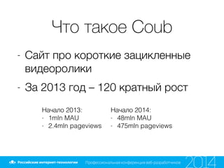 Что такое Coub
- Сайт про короткие зацикленные
видеоролики
- За 2013 год – 120 кратный рост
Начало 2013:
- 1mln MAU
- 2.4mln pageviews
Начало 2014:
- 48mln MAU
- 475mln pageviews
 