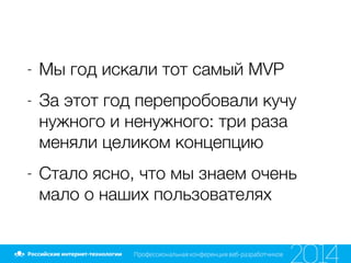 - Мы год искали тот самый MVP
- За этот год перепробовали кучу
нужного и ненужного: три раза
меняли целиком концепцию
- Стало ясно, что мы знаем очень
мало о наших пользователях
 