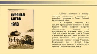 Сборник материалов в помощь
лекторам, выступающим с докладами о
важнейших операциях и битвах Великой
Отечественной войны.
В материалах освещены все
события, происходившие накануне и в ходе
Курской битвы, подробно раскрыты
оборонительные сражения и
контрнаступление советских войск летом
1943 года, показан массовый героизм бойцов
и командиров Красной Армии, титанические
усилия тружеников тыла, раскрывается
историческое значение победы Советских
Вооруженных Сил в Курской битве,
приведены новые сведения о событиях того
периода, уточнены некоторые факты.
 