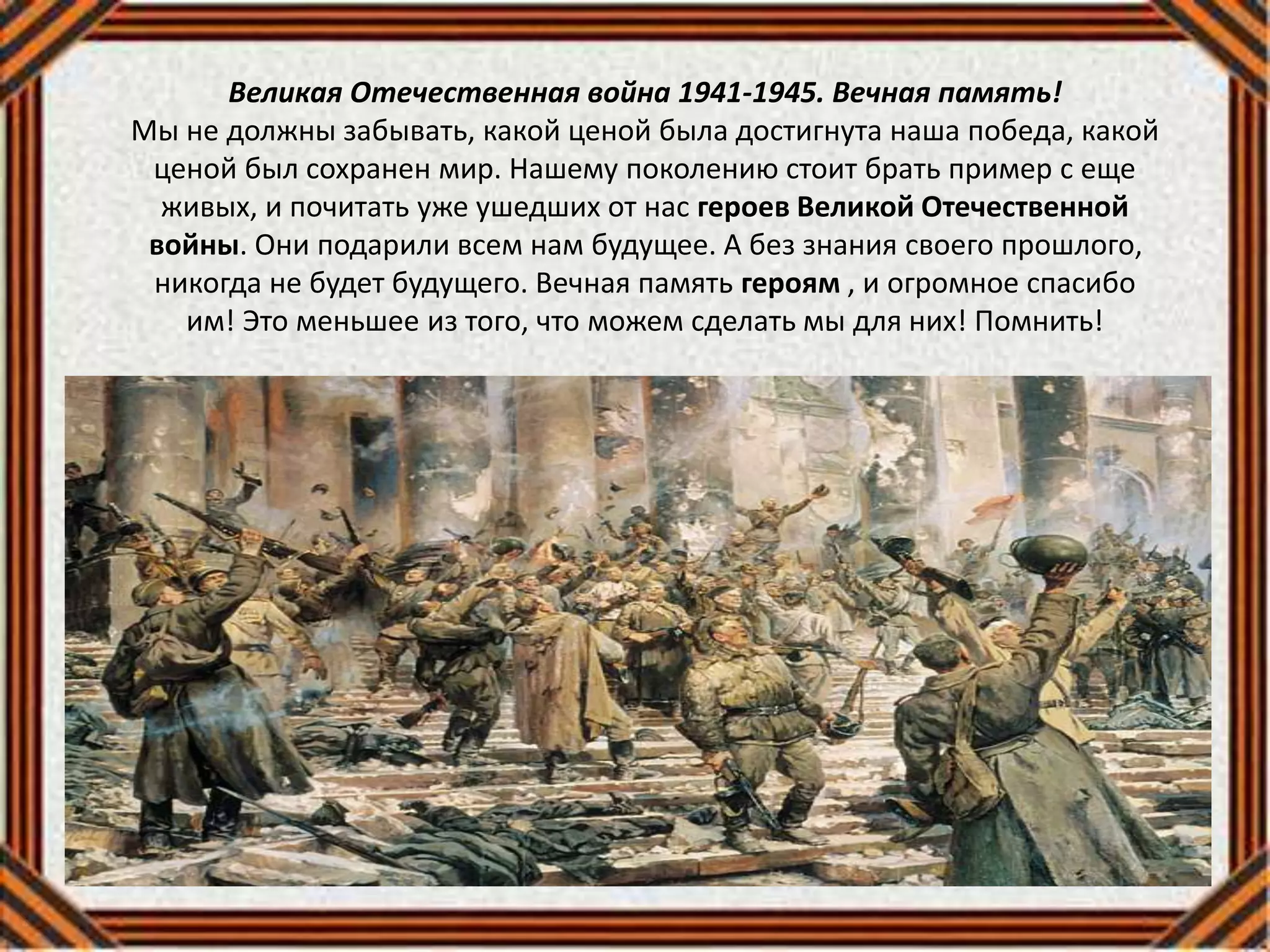 Великая Отечественная война 1941-1945. Вечная память!
Мы не должны забывать, какой ценой была достигнута наша победа, какой
ценой был сохранен мир. Нашему поколению стоит брать пример с еще
живых, и почитать уже ушедших от нас героев Великой Отечественной
войны. Они подарили всем нам будущее. А без знания своего прошлого,
никогда не будет будущего. Вечная память героям , и огромное спасибо
им! Это меньшее из того, что можем сделать мы для них! Помнить!
 