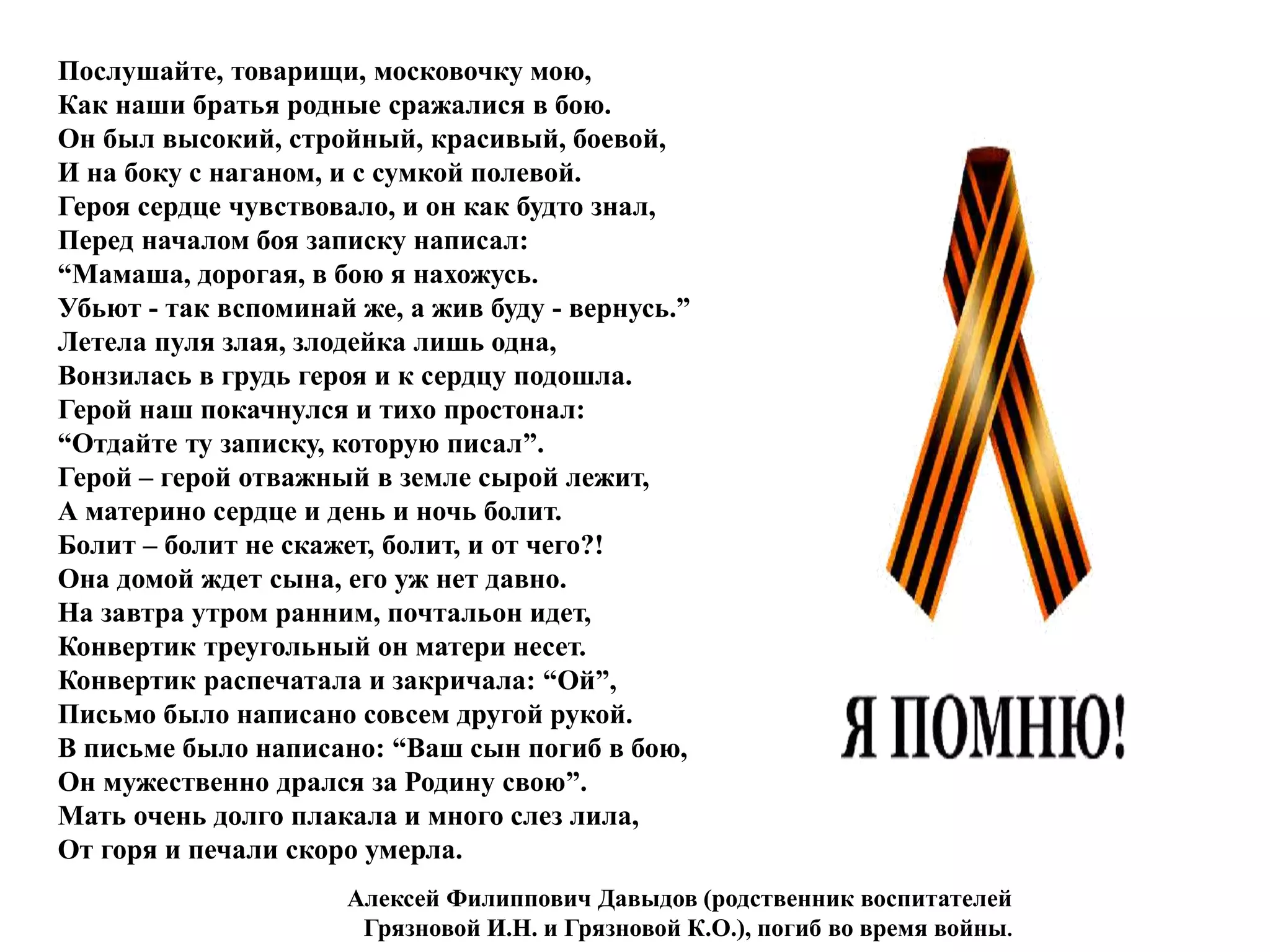 Послушайте, товарищи, московочку мою,
Как наши братья родные сражалися в бою.
Он был высокий, стройный, красивый, боевой,
И на боку с наганом, и с сумкой полевой.
Героя сердце чувствовало, и он как будто знал,
Перед началом боя записку написал:
“Мамаша, дорогая, в бою я нахожусь.
Убьют - так вспоминай же, а жив буду - вернусь.”
Летела пуля злая, злодейка лишь одна,
Вонзилась в грудь героя и к сердцу подошла.
Герой наш покачнулся и тихо простонал:
“Отдайте ту записку, которую писал”.
Герой – герой отважный в земле сырой лежит,
А материно сердце и день и ночь болит.
Болит – болит не скажет, болит, и от чего?!
Она домой ждет сына, его уж нет давно.
На завтра утром ранним, почтальон идет,
Конвертик треугольный он матери несет.
Конвертик распечатала и закричала: “Ой”,
Письмо было написано совсем другой рукой.
В письме было написано: “Ваш сын погиб в бою,
Он мужественно дрался за Родину свою”.
Мать очень долго плакала и много слез лила,
От горя и печали скоро умерла.
Алексей Филиппович Давыдов (родственник воспитателей
Грязновой И.Н. и Грязновой К.О.), погиб во время войны.
 