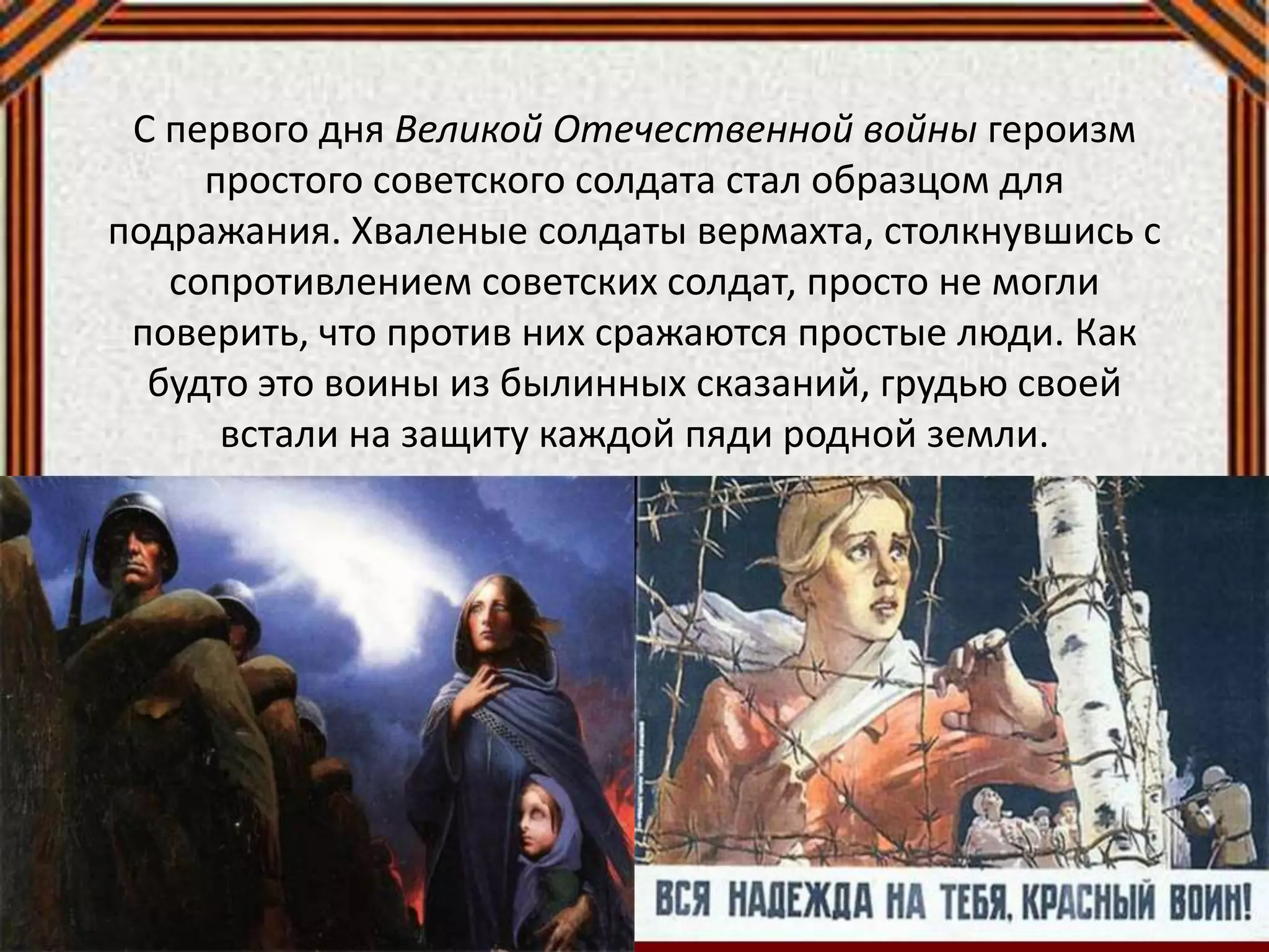 С первого дня Великой Отечественной войны героизм
простого советского солдата стал образцом для
подражания. Хваленые солдаты вермахта, столкнувшись с
сопротивлением советских солдат, просто не могли
поверить, что против них сражаются простые люди. Как
будто это воины из былинных сказаний, грудью своей
встали на защиту каждой пяди родной земли.
 