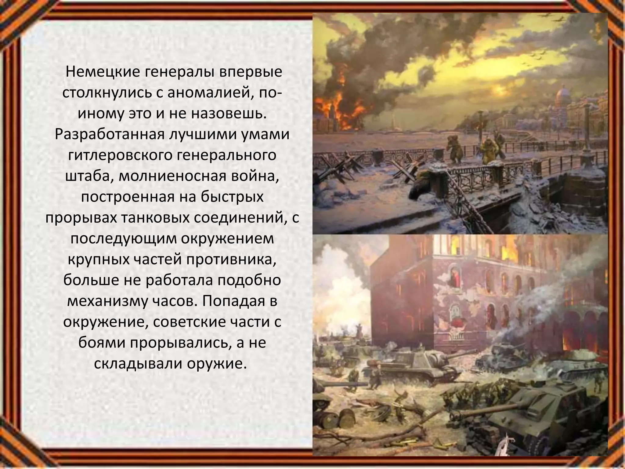Немецкие генералы впервые
столкнулись с аномалией, по-
иному это и не назовешь.
Разработанная лучшими умами
гитлеровского генерального
штаба, молниеносная война,
построенная на быстрых
прорывах танковых соединений, с
последующим окружением
крупных частей противника,
больше не работала подобно
механизму часов. Попадая в
окружение, советские части с
боями прорывались, а не
складывали оружие.
 