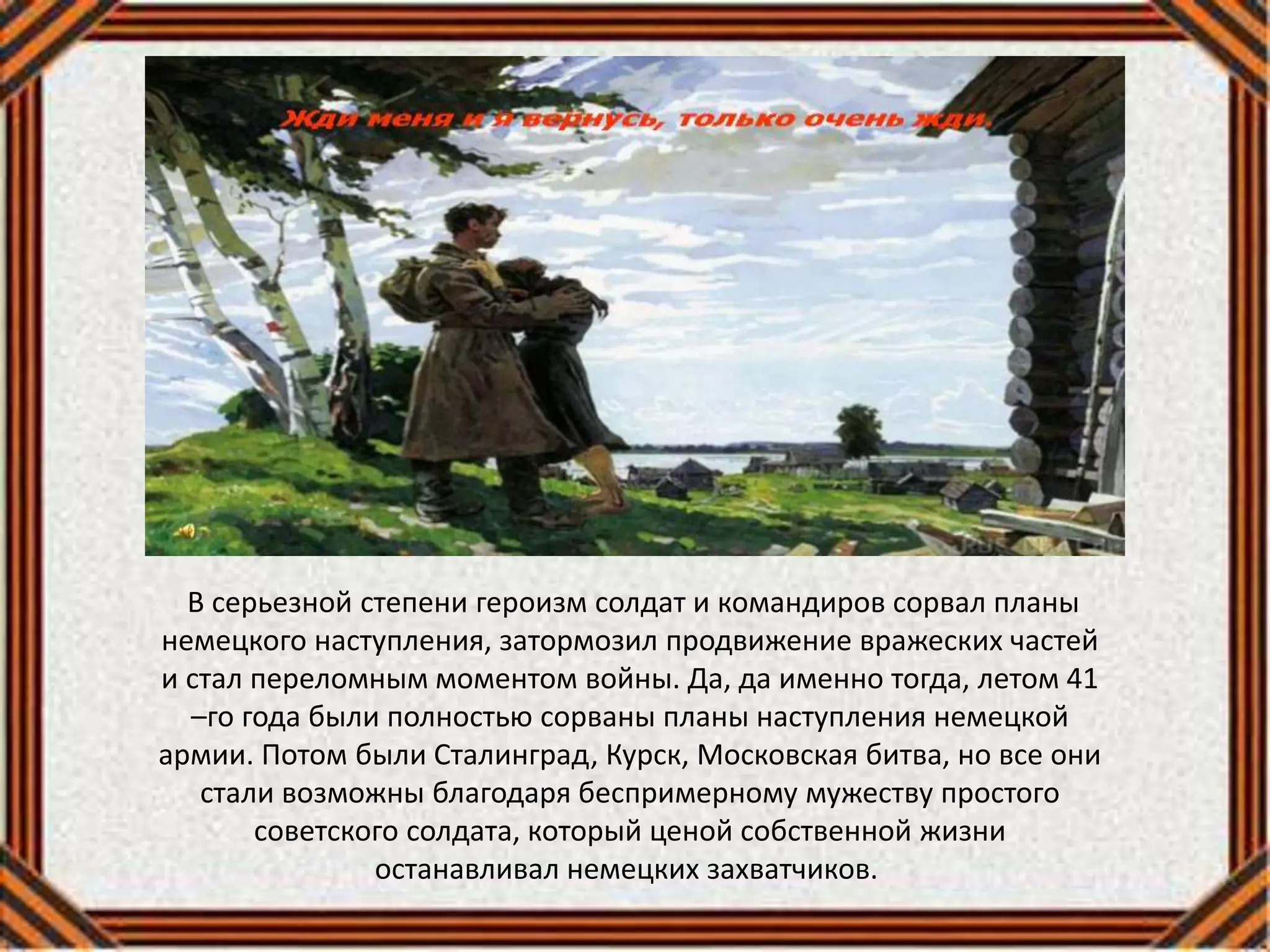 В серьезной степени героизм солдат и командиров сорвал планы
немецкого наступления, затормозил продвижение вражеских частей
и стал переломным моментом войны. Да, да именно тогда, летом 41
–го года были полностью сорваны планы наступления немецкой
армии. Потом были Сталинград, Курск, Московская битва, но все они
стали возможны благодаря беспримерному мужеству простого
советского солдата, который ценой собственной жизни
останавливал немецких захватчиков.
 