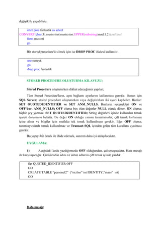değişiklik yapabiliriz.
alter proc fantastik as select
CONVERT(char(3),musterino)musterino,UPPER(substring(mad,1,2)),null,null
from musteri
go
Bir stored procedure'ü silmek için ise DROP PROC ifadesi kullanılır.
use cuneyt;
go
drop proc fantastik
STORED PROCEDURE OLUŞTURMA KILAVUZU:
Stored Procedure oluştururken dikkat edeceğimiz yapılar;
Tüm Stored Procedure'ların, aynı bağlantı ayarlarını kullanması gerekir. Bunun için
SQL Server; stored procedure oluştururken veya değiştirirken iki ayarı kaydeder. Bunlar:
SET OUOTEDJDENTIFIER ve SET ANSI_NULLS. Bunların seçenekleri ON ve
OFF'dur. ANSI_NULLS; OFF olursa boş olan değerler NULL olarak döner. ON olursa;
hiçbir şey yazmaz. SET OUOTEDJDENTIFIER; String değerleri içinde kullanılan tırnak
işareti durumunu belirtir. Bu değer ON olduğu zaman tanımlamalar; çift tırnak kullanımı
içine alınır ve bilgiler için mutlaka tek tırnak kullanılması gerekir. Eğer OFF olursa;
tanımlayıcılarda tırnak kullanılmaz ve Transact-SQL içinden gelen tüm kurallara uyulması
gerekir.
Bu yapıyı bir örnek ile ifade edersek, sanırım daha iyi anlaşılacaktır.
UYGULAMA:
1) Aşağıdaki kodu yazdığımızda OFF olduğundan, çalışmayacaktır. Hata mesajı
ile karşılaşacağız. Çünkü tablo adını ve sütun adlarını çift tırnak içinde yazdık.
Set QUOTED_IDENTIFIER OFF
GO
CREATE TABLE “personel2” (“sicilno” int IDENTITY,”maas” int)
GO
Hata mesajı;
 